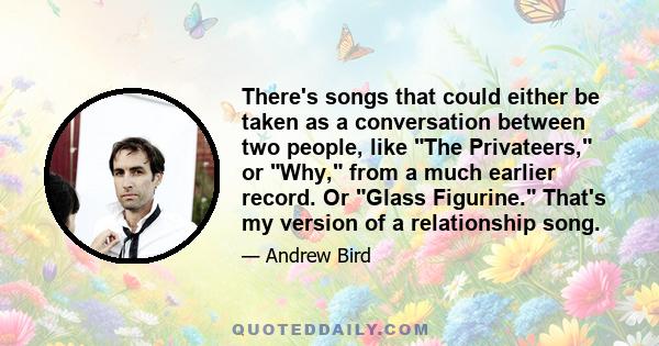 There's songs that could either be taken as a conversation between two people, like The Privateers, or Why, from a much earlier record. Or Glass Figurine. That's my version of a relationship song.