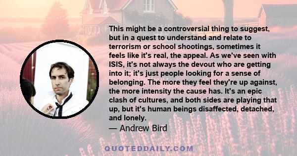 This might be a controversial thing to suggest, but in a quest to understand and relate to terrorism or school shootings, sometimes it feels like it's real, the appeal. As we've seen with ISIS, it's not always the