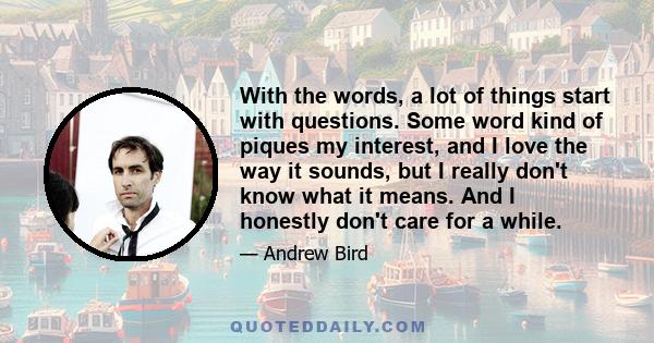 With the words, a lot of things start with questions. Some word kind of piques my interest, and I love the way it sounds, but I really don't know what it means. And I honestly don't care for a while.