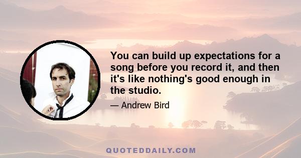 You can build up expectations for a song before you record it, and then it's like nothing's good enough in the studio.