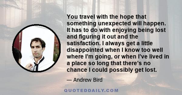 You travel with the hope that something unexpected will happen. It has to do with enjoying being lost and figuring it out and the satisfaction. I always get a little disappointed when I know too well where I’m going, or 