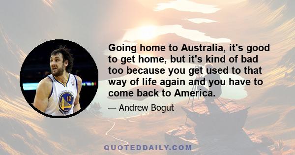 Going home to Australia, it's good to get home, but it's kind of bad too because you get used to that way of life again and you have to come back to America.