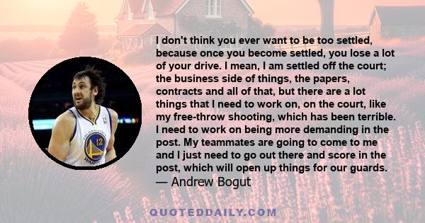 I don't think you ever want to be too settled, because once you become settled, you lose a lot of your drive. I mean, I am settled off the court; the business side of things, the papers, contracts and all of that, but