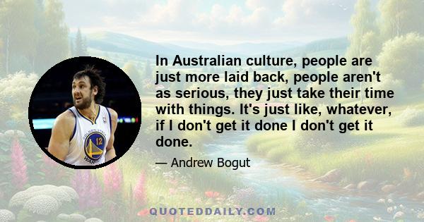 In Australian culture, people are just more laid back, people aren't as serious, they just take their time with things. It's just like, whatever, if I don't get it done I don't get it done.