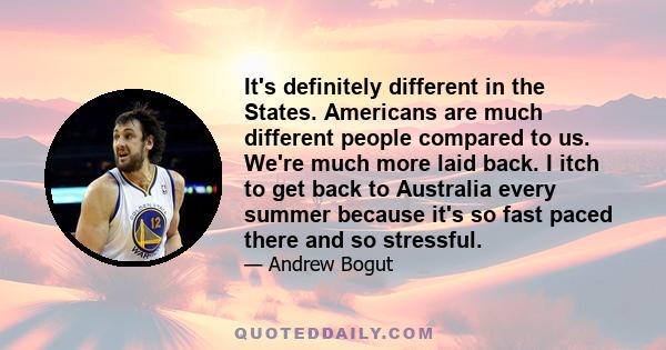 It's definitely different in the States. Americans are much different people compared to us. We're much more laid back. I itch to get back to Australia every summer because it's so fast paced there and so stressful.