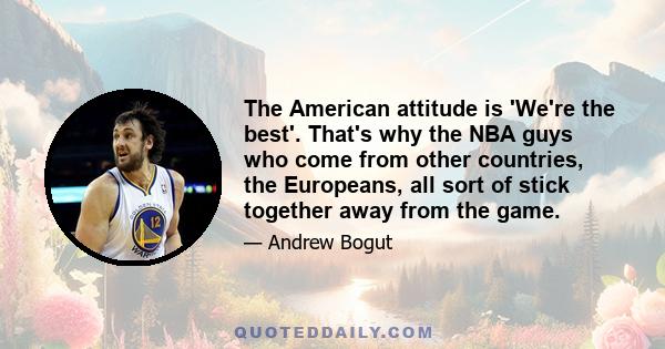 The American attitude is 'We're the best'. That's why the NBA guys who come from other countries, the Europeans, all sort of stick together away from the game.