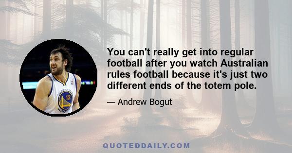 You can't really get into regular football after you watch Australian rules football because it's just two different ends of the totem pole.