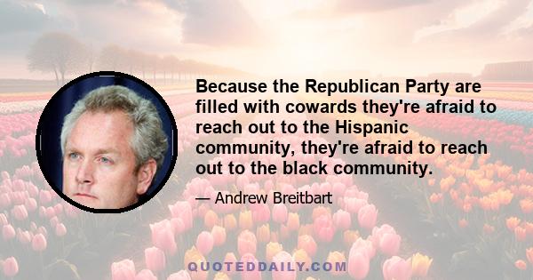 Because the Republican Party are filled with cowards they're afraid to reach out to the Hispanic community, they're afraid to reach out to the black community.