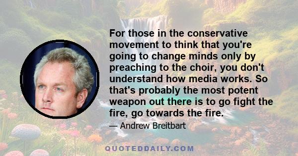 For those in the conservative movement to think that you're going to change minds only by preaching to the choir, you don't understand how media works. So that's probably the most potent weapon out there is to go fight