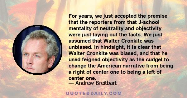 For years, we just accepted the premise that the reporters from that J-school mentality of neutrality and objectivity were just laying out the facts. We just assumed that Walter Cronkite was unbiased. In hindsight, it