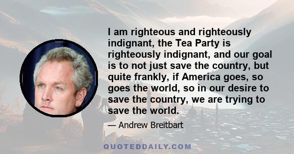 I am righteous and righteously indignant, the Tea Party is righteously indignant, and our goal is to not just save the country, but quite frankly, if America goes, so goes the world, so in our desire to save the