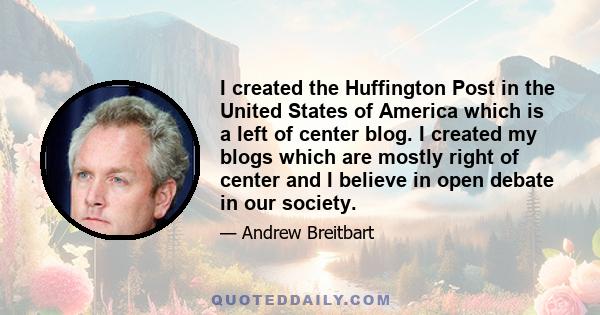 I created the Huffington Post in the United States of America which is a left of center blog. I created my blogs which are mostly right of center and I believe in open debate in our society.