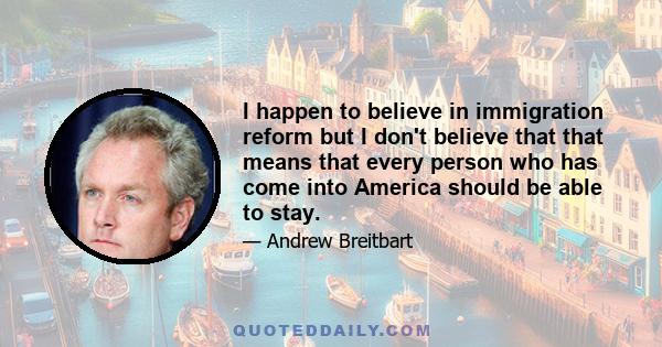 I happen to believe in immigration reform but I don't believe that that means that every person who has come into America should be able to stay.