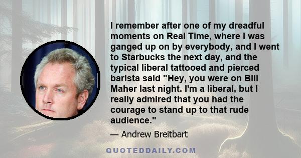 I remember after one of my dreadful moments on Real Time, where I was ganged up on by everybody, and I went to Starbucks the next day, and the typical liberal tattooed and pierced barista said Hey, you were on Bill