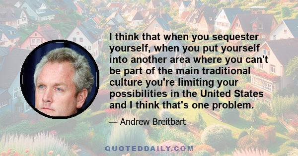 I think that when you sequester yourself, when you put yourself into another area where you can't be part of the main traditional culture you're limiting your possibilities in the United States and I think that's one