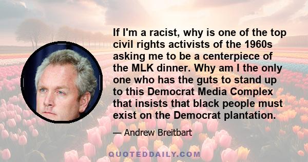 If I'm a racist, why is one of the top civil rights activists of the 1960s asking me to be a centerpiece of the MLK dinner. Why am I the only one who has the guts to stand up to this Democrat Media Complex that insists