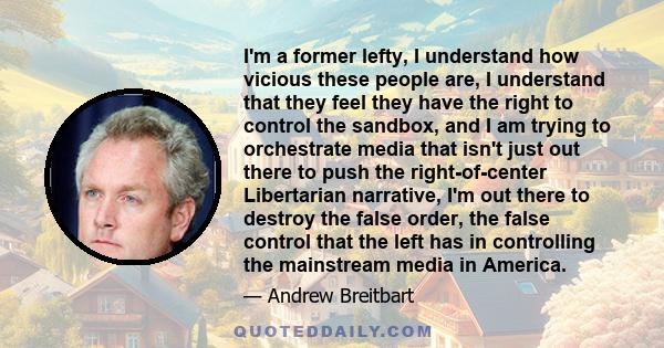 I'm a former lefty, I understand how vicious these people are, I understand that they feel they have the right to control the sandbox, and I am trying to orchestrate media that isn't just out there to push the