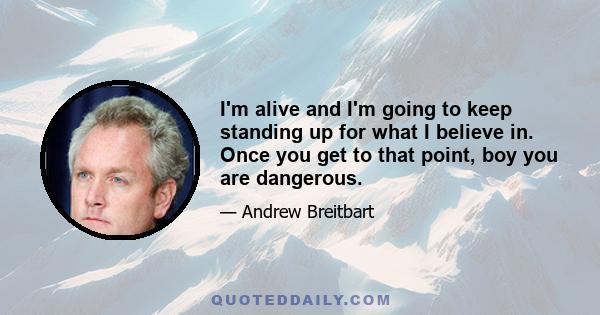 I'm alive and I'm going to keep standing up for what I believe in. Once you get to that point, boy you are dangerous.