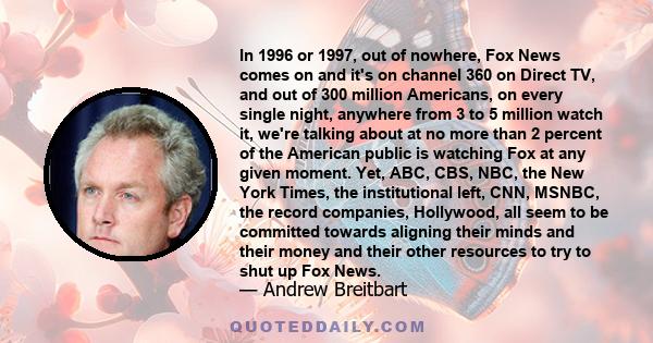 In 1996 or 1997, out of nowhere, Fox News comes on and it's on channel 360 on Direct TV, and out of 300 million Americans, on every single night, anywhere from 3 to 5 million watch it, we're talking about at no more