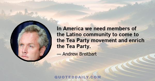 In America we need members of the Latino community to come to the Tea Party movement and enrich the Tea Party.