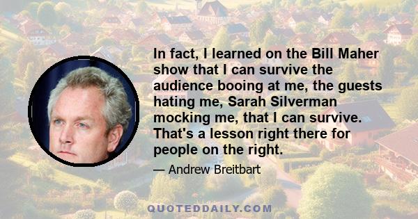 In fact, I learned on the Bill Maher show that I can survive the audience booing at me, the guests hating me, Sarah Silverman mocking me, that I can survive. That's a lesson right there for people on the right.