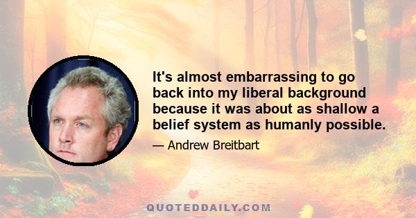 It's almost embarrassing to go back into my liberal background because it was about as shallow a belief system as humanly possible.