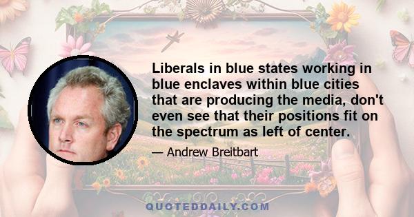 Liberals in blue states working in blue enclaves within blue cities that are producing the media, don't even see that their positions fit on the spectrum as left of center.