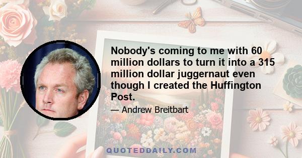 Nobody's coming to me with 60 million dollars to turn it into a 315 million dollar juggernaut even though I created the Huffington Post.