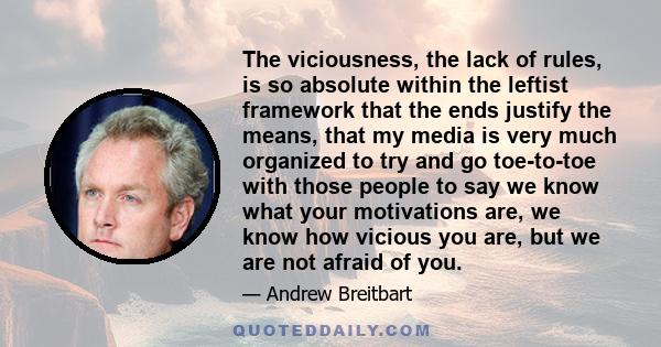 The viciousness, the lack of rules, is so absolute within the leftist framework that the ends justify the means, that my media is very much organized to try and go toe-to-toe with those people to say we know what your