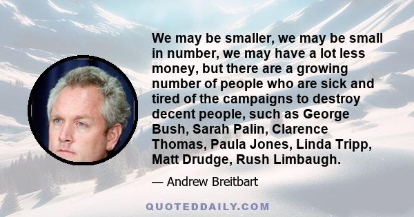 We may be smaller, we may be small in number, we may have a lot less money, but there are a growing number of people who are sick and tired of the campaigns to destroy decent people, such as George Bush, Sarah Palin,