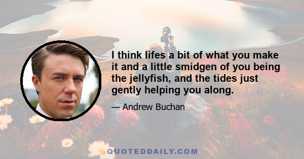 I think lifes a bit of what you make it and a little smidgen of you being the jellyfish, and the tides just gently helping you along.