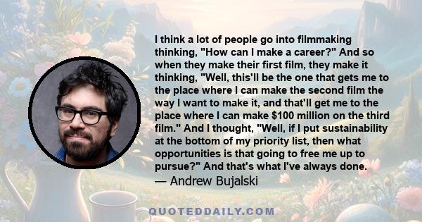 I think a lot of people go into filmmaking thinking, How can I make a career? And so when they make their first film, they make it thinking, Well, this'll be the one that gets me to the place where I can make the second 