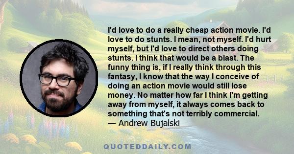 I'd love to do a really cheap action movie. I'd love to do stunts. I mean, not myself. I'd hurt myself, but I'd love to direct others doing stunts. I think that would be a blast. The funny thing is, if I really think