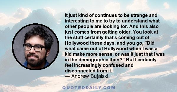 It just kind of continues to be strange and interesting to me to try to understand what other people are looking for. And this also just comes from getting older. You look at the stuff certainly that's coming out of