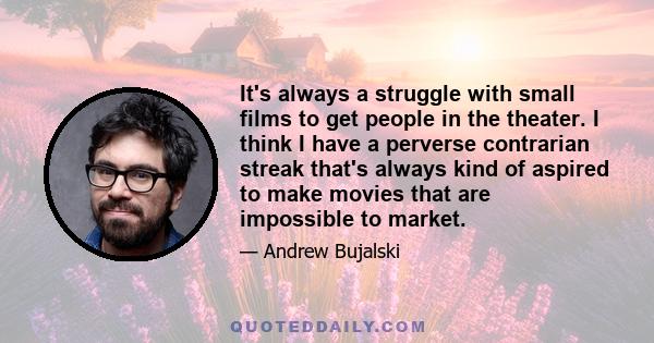 It's always a struggle with small films to get people in the theater. I think I have a perverse contrarian streak that's always kind of aspired to make movies that are impossible to market.