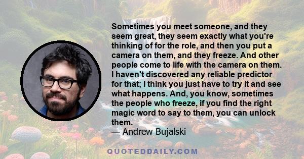 Sometimes you meet someone, and they seem great, they seem exactly what you're thinking of for the role, and then you put a camera on them, and they freeze. And other people come to life with the camera on them. I