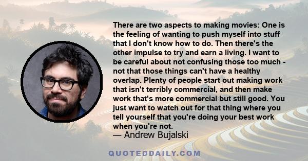 There are two aspects to making movies: One is the feeling of wanting to push myself into stuff that I don't know how to do. Then there's the other impulse to try and earn a living. I want to be careful about not