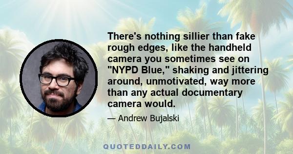 There's nothing sillier than fake rough edges, like the handheld camera you sometimes see on NYPD Blue, shaking and jittering around, unmotivated, way more than any actual documentary camera would.