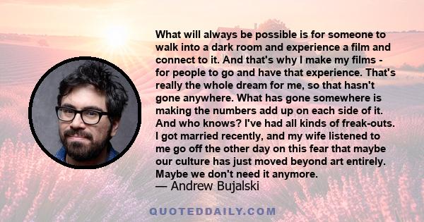 What will always be possible is for someone to walk into a dark room and experience a film and connect to it. And that's why I make my films - for people to go and have that experience. That's really the whole dream for 