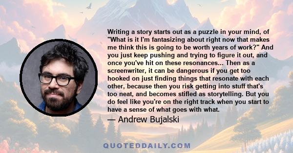 Writing a story starts out as a puzzle in your mind, of What is it I'm fantasizing about right now that makes me think this is going to be worth years of work? And you just keep pushing and trying to figure it out, and