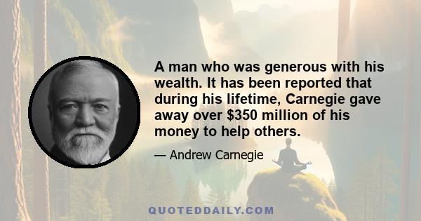 A man who was generous with his wealth. It has been reported that during his lifetime, Carnegie gave away over $350 million of his money to help others.