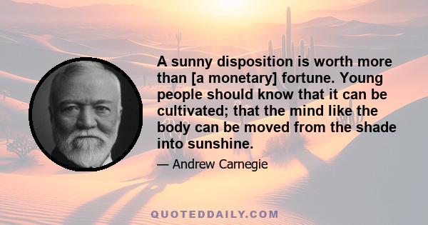 A sunny disposition is worth more than [a monetary] fortune. Young people should know that it can be cultivated; that the mind like the body can be moved from the shade into sunshine.