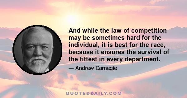 And while the law of competition may be sometimes hard for the individual, it is best for the race, because it ensures the survival of the fittest in every department.