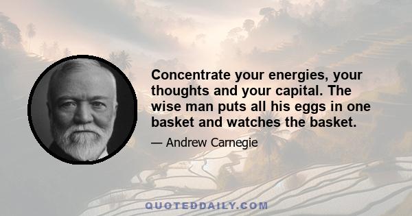 Concentrate your energies, your thoughts and your capital. The wise man puts all his eggs in one basket and watches the basket.