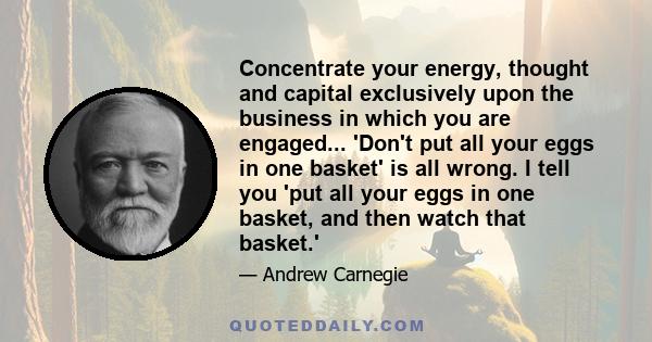 Concentrate your energy, thought and capital exclusively upon the business in which you are engaged... 'Don't put all your eggs in one basket' is all wrong. I tell you 'put all your eggs in one basket, and then watch