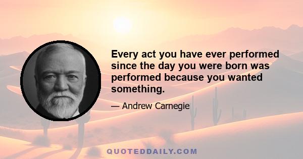 Every act you have ever performed since the day you were born was performed because you wanted something.