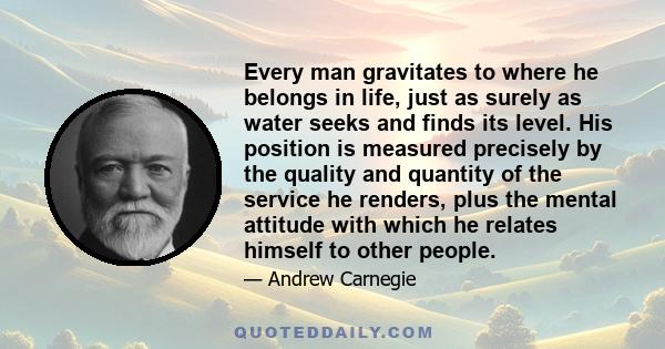 Every man gravitates to where he belongs in life, just as surely as water seeks and finds its level. His position is measured precisely by the quality and quantity of the service he renders, plus the mental attitude