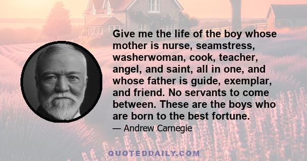 Give me the life of the boy whose mother is nurse, seamstress, washerwoman, cook, teacher, angel, and saint, all in one, and whose father is guide, exemplar, and friend. No servants to come between. These are the boys