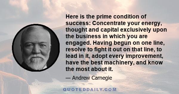 Here is the prime condition of success: Concentrate your energy, thought and capital exclusively upon the business in which you are engaged. Having begun on one line, resolve to fight it out on that line, to lead in it, 