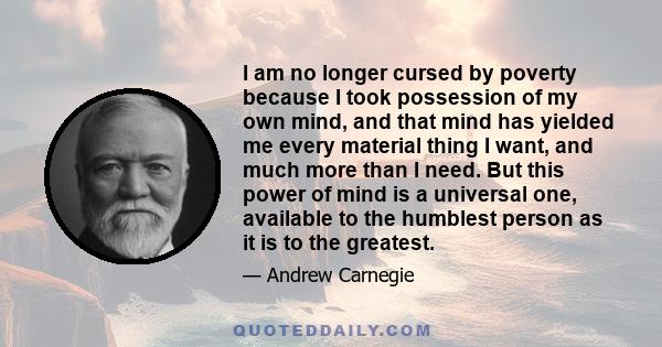 I am no longer cursed by poverty because I took possession of my own mind, and that mind has yielded me every material thing I want, and much more than I need. But this power of mind is a universal one, available to the 